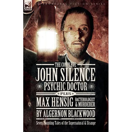 The Complete John Silence Psychic Doctor Plus Max Hensig Bacteriologist and Murderer: Seven Haunting Tales of the Supernatural & Strange