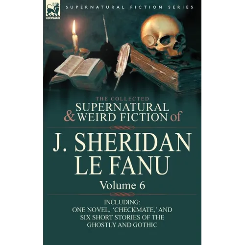 The Collected Supernatural and Weird Fiction of J. Sheridan Le Fanu: Volume 6-Including One Novel, 'Checkmate, ' and Six Short Stories of the Ghostly