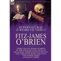 The Collected Supernatural and Weird Fiction of Fitz-James O'Brien: Thirty-Seven Short Stories of the Strange and Unusual Including 'From Hand to Mout