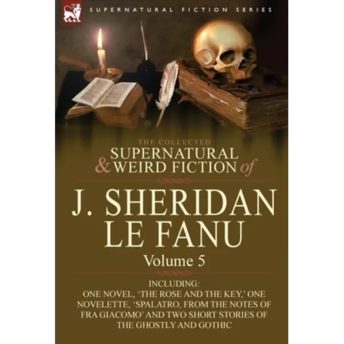The Collected Supernatural and Weird Fiction of J. Sheridan Le Fanu: Volume 5-Including One Novel, 'The Rose and the Key, ' One Novelette, 'Spalatro,